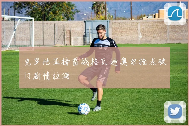 克罗地亚榜首战格瓦迪奥尔抢点破门剧情拉满