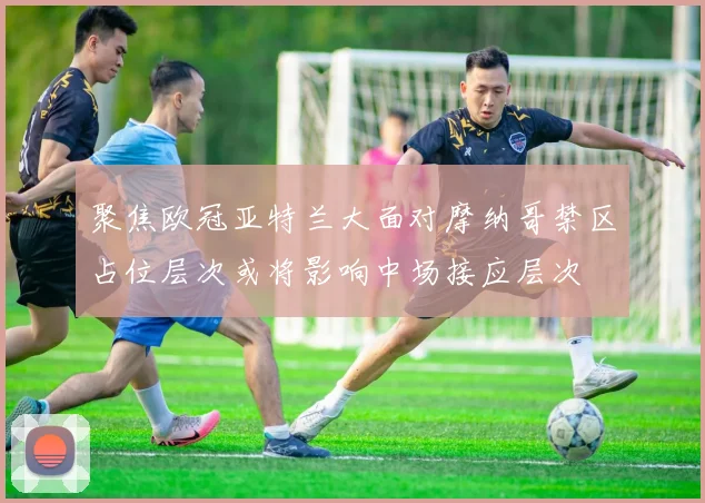聚焦欧冠亚特兰大面对摩纳哥禁区占位层次或将影响中场接应层次