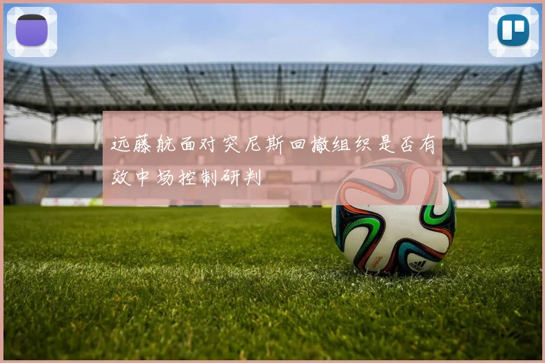 远藤航面对突尼斯回撤组织是否有效中场控制研判