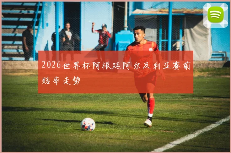 2026世界杯阿根廷阿尔及利亚赛前赔率走势