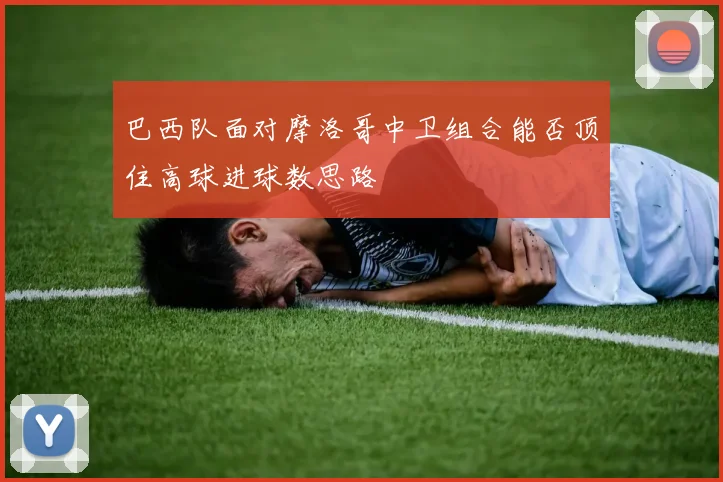 巴西队面对摩洛哥中卫组合能否顶住高球进球数思路