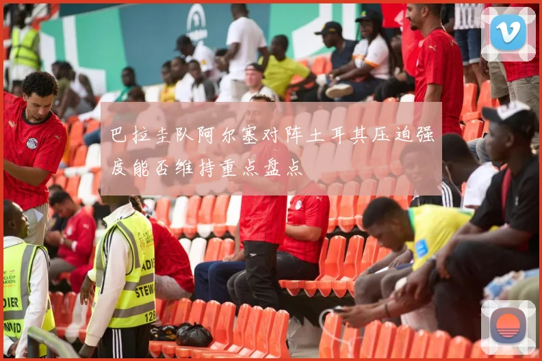 巴拉圭队阿尔塞对阵土耳其压迫强度能否维持重点盘点