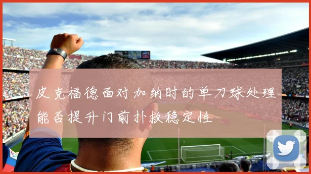皮克福德面对加纳时的单刀球处理能否提升门前扑救稳定性