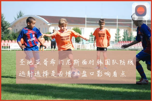 圣地亚哥希门尼斯面对韩国队防线远射选择是否增加盘口影响看点