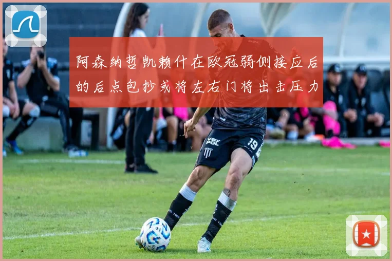 阿森纳哲凯赖什在欧冠弱侧接应后的后点包抄或将左右门将出击压力