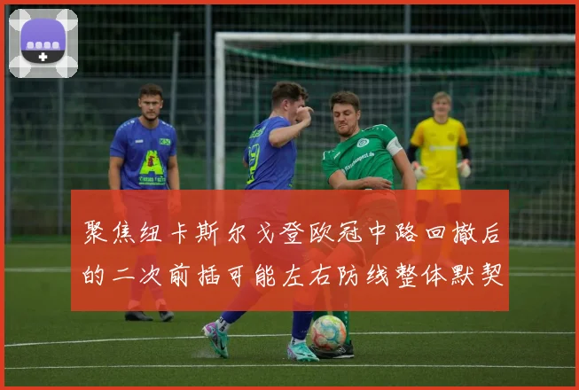 聚焦纽卡斯尔戈登欧冠中路回撤后的二次前插可能左右防线整体默契