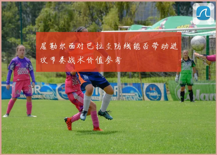 居勒尔面对巴拉圭防线能否带动进攻节奏战术价值参考