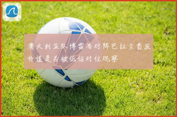 澳大利亚队博雷洛对阵巴拉圭首发价值是否被低估对位观察