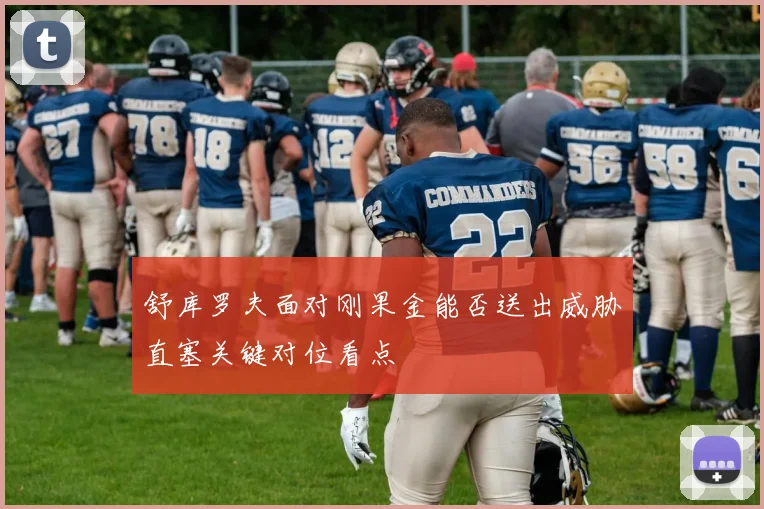 舒库罗夫面对刚果金能否送出威胁直塞关键对位看点