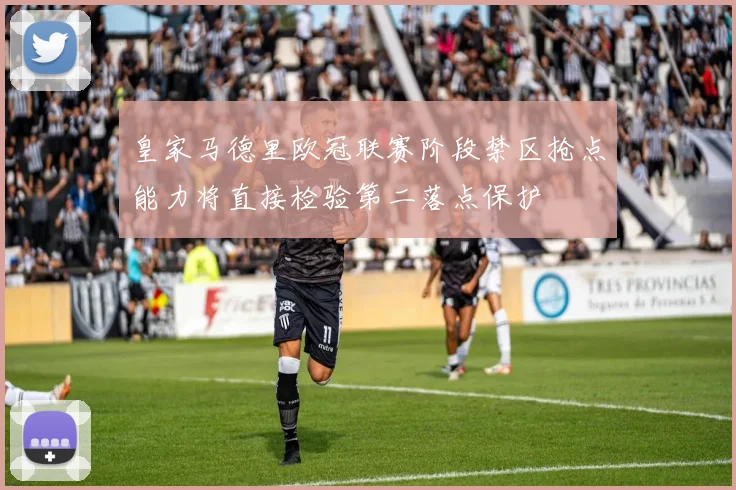 皇家马德里欧冠联赛阶段禁区抢点能力将直接检验第二落点保护