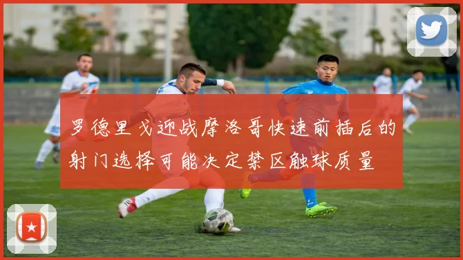罗德里戈迎战摩洛哥快速前插后的射门选择可能决定禁区触球质量