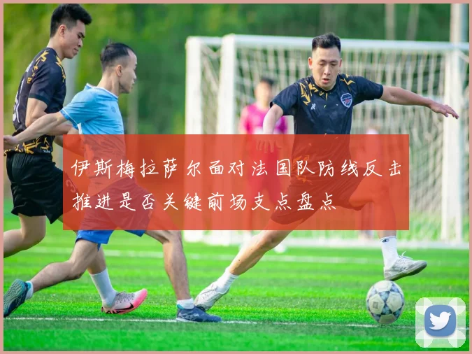 伊斯梅拉萨尔面对法国队防线反击推进是否关键前场支点盘点