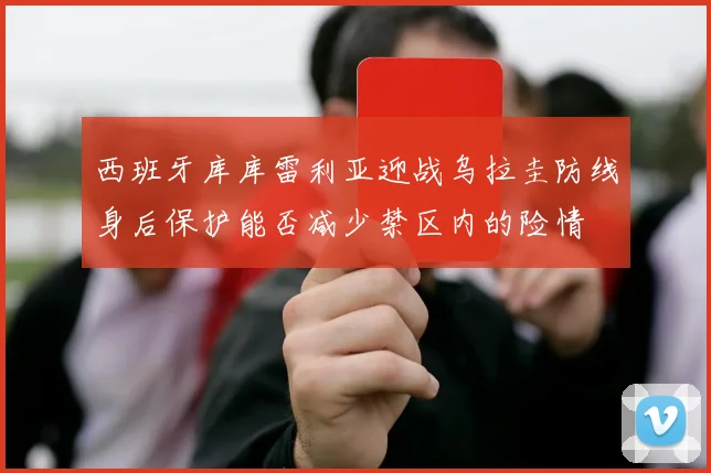 西班牙库库雷利亚迎战乌拉圭防线身后保护能否减少禁区内的险情