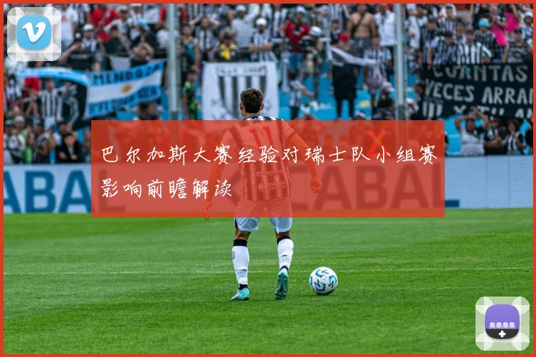 巴尔加斯大赛经验对瑞士队小组赛影响前瞻解读
