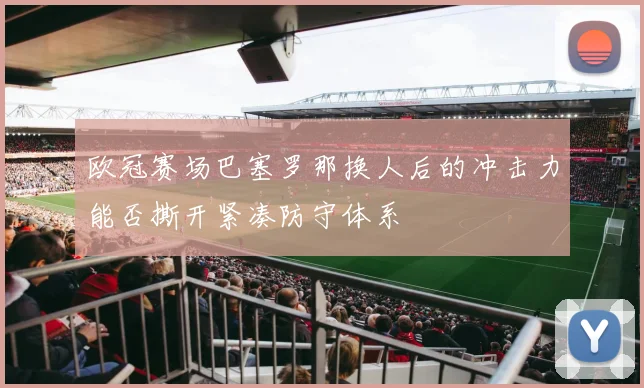 欧冠赛场巴塞罗那换人后的冲击力能否撕开紧凑防守体系