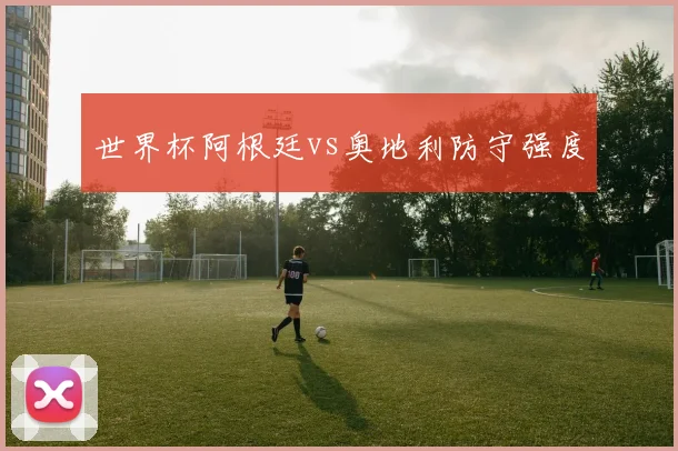 世界杯阿根廷vs奥地利防守强度