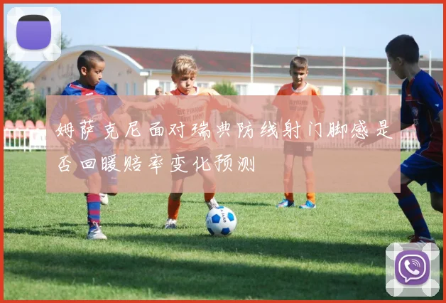 姆萨克尼面对瑞典防线射门脚感是否回暖赔率变化预测