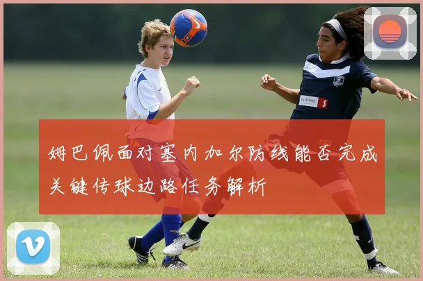 姆巴佩面对塞内加尔防线能否完成关键传球边路任务解析