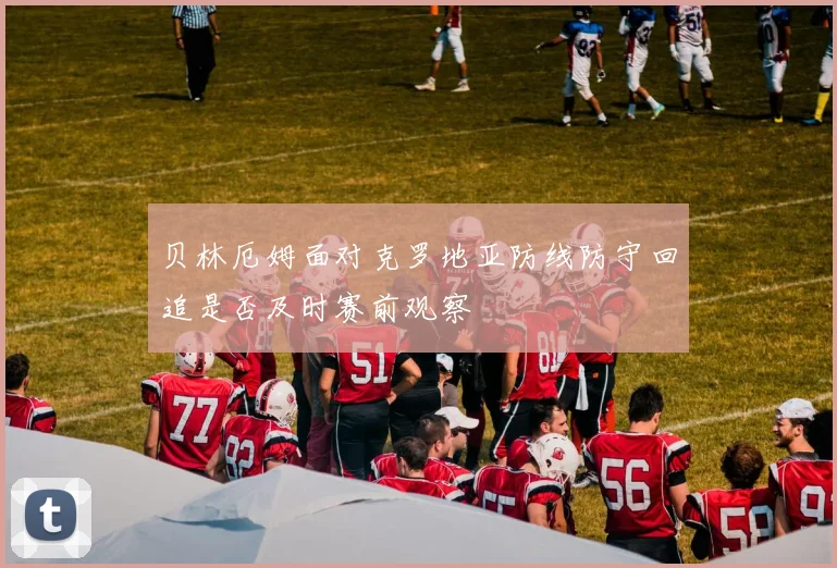 贝林厄姆面对克罗地亚防线防守回追是否及时赛前观察