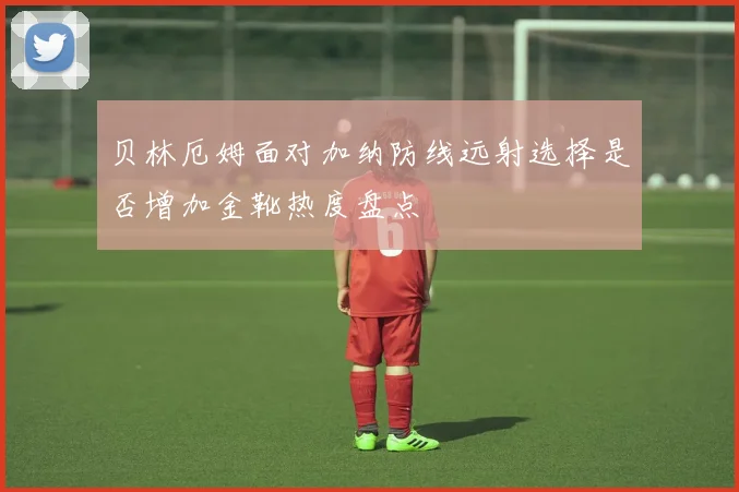 贝林厄姆面对加纳防线远射选择是否增加金靴热度盘点