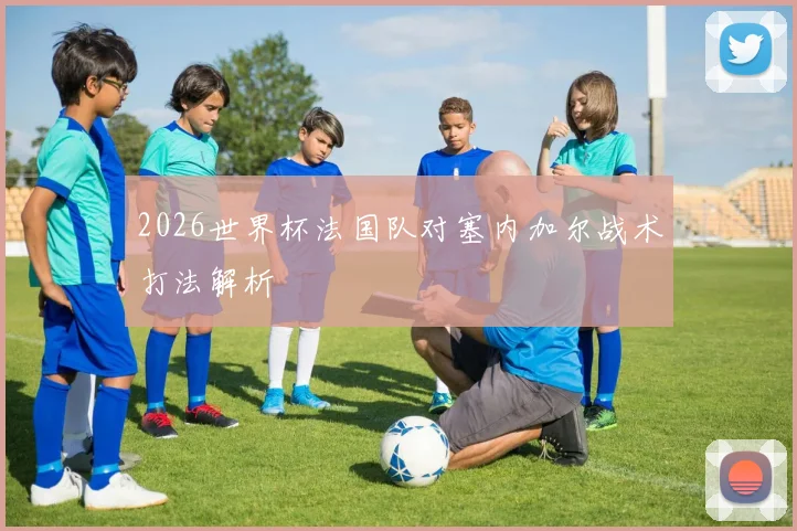 2026世界杯法国队对塞内加尔战术打法解析