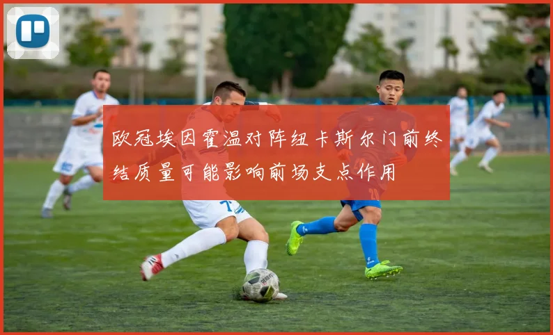 欧冠埃因霍温对阵纽卡斯尔门前终结质量可能影响前场支点作用
