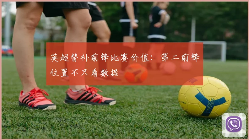 英超替补前锋比赛价值：第二前锋位置不只看数据