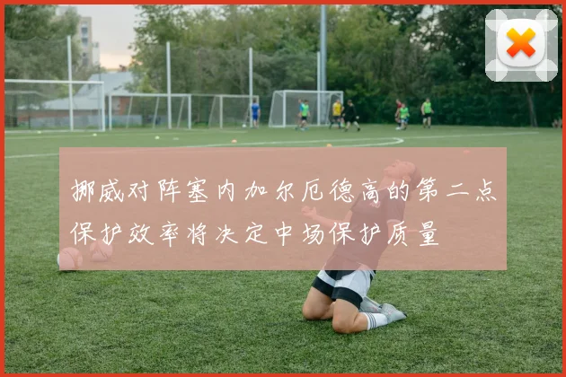 挪威对阵塞内加尔厄德高的第二点保护效率将决定中场保护质量