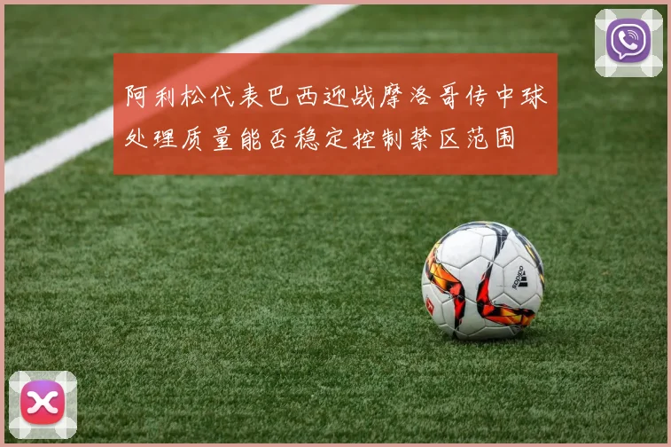 阿利松代表巴西迎战摩洛哥传中球处理质量能否稳定控制禁区范围