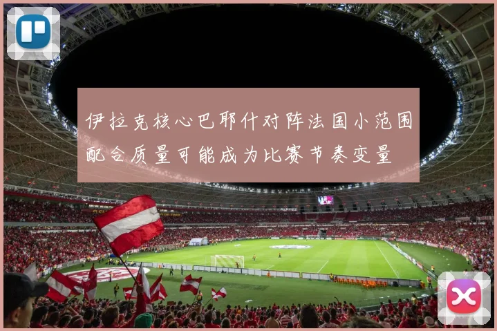 伊拉克核心巴耶什对阵法国小范围配合质量可能成为比赛节奏变量