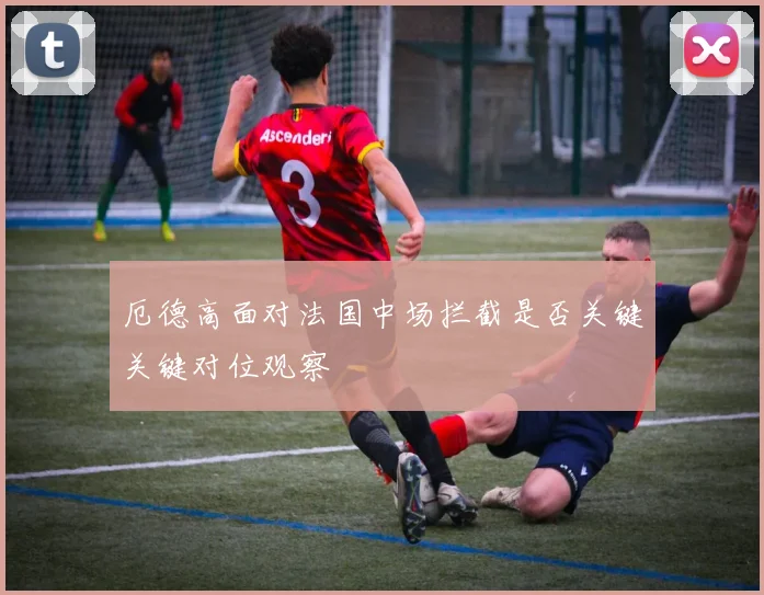 厄德高面对法国中场拦截是否关键关键对位观察