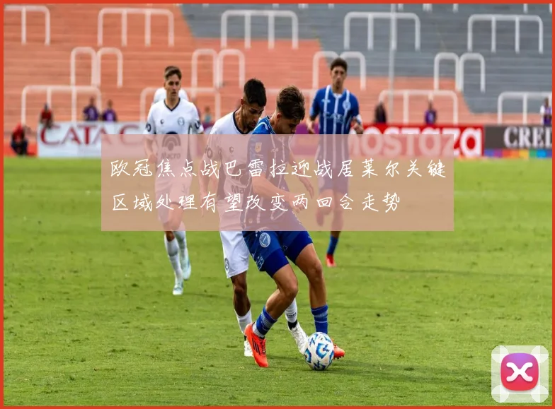 欧冠焦点战巴雷拉迎战居莱尔关键区域处理有望改变两回合走势