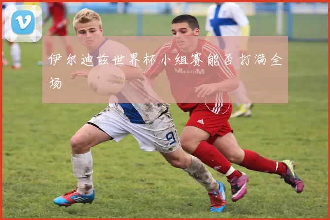 伊尔迪兹世界杯小组赛能否打满全场