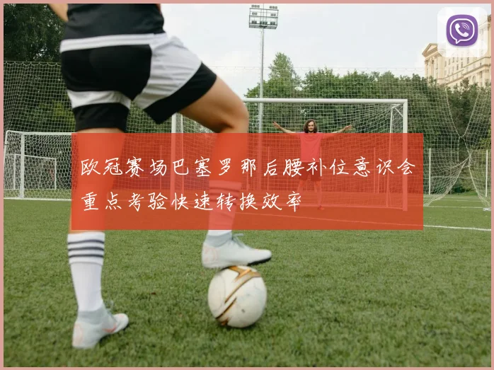 欧冠赛场巴塞罗那后腰补位意识会重点考验快速转换效率