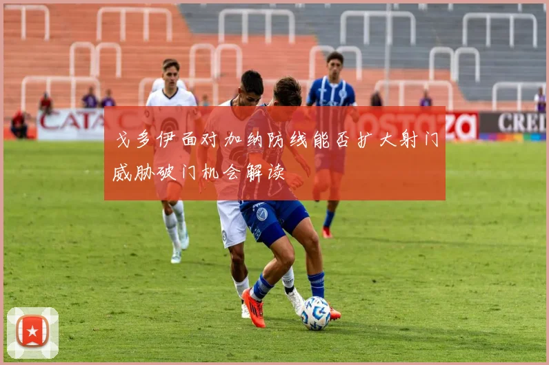 戈多伊面对加纳防线能否扩大射门威胁破门机会解读