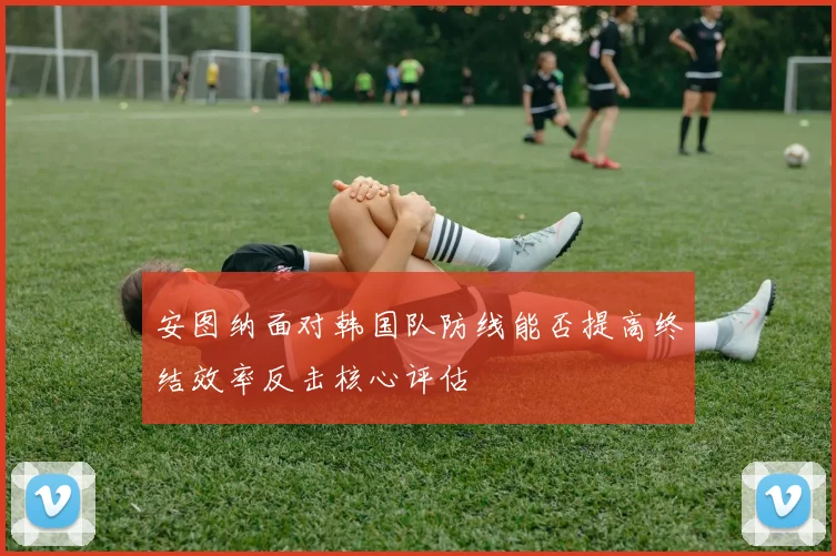 安图纳面对韩国队防线能否提高终结效率反击核心评估