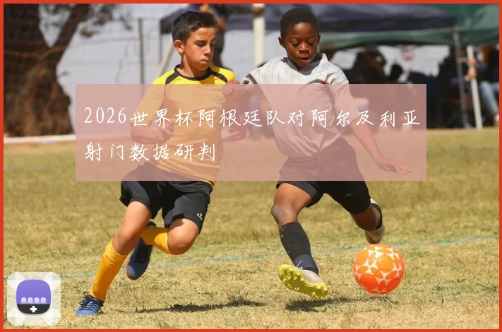 2026世界杯阿根廷队对阿尔及利亚射门数据研判