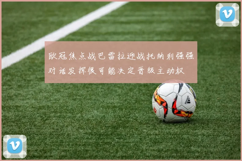 欧冠焦点战巴雷拉迎战托纳利强强对话发挥很可能决定晋级主动权