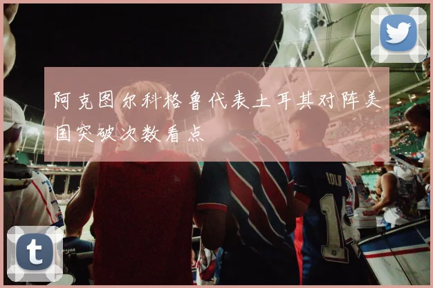 阿克图尔科格鲁代表土耳其对阵美国突破次数看点