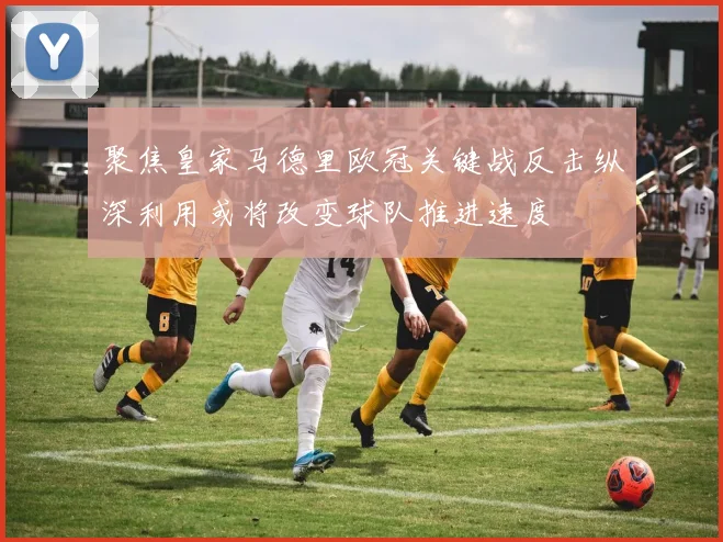 聚焦皇家马德里欧冠关键战反击纵深利用或将改变球队推进速度