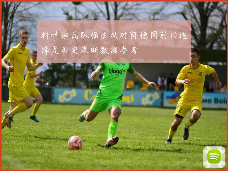 科特迪瓦队福法纳对阵德国射门选择是否更果断数据参考