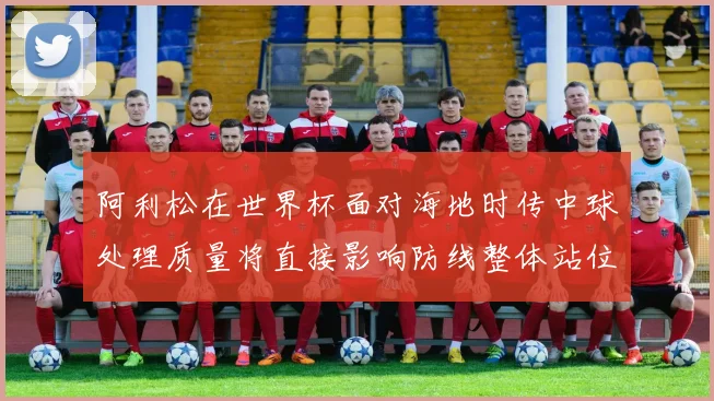 阿利松在世界杯面对海地时传中球处理质量将直接影响防线整体站位
