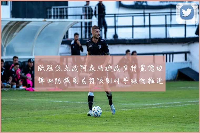 欧冠焦点战阿森纳迎战多特蒙德边锋回防强度或将限制对手纵向推进