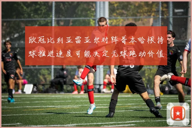 欧冠比利亚雷亚尔对阵哥本哈根持球推进速度可能决定无球跑动价值