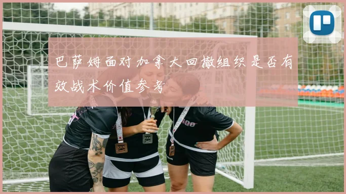 巴萨姆面对加拿大回撤组织是否有效战术价值参考