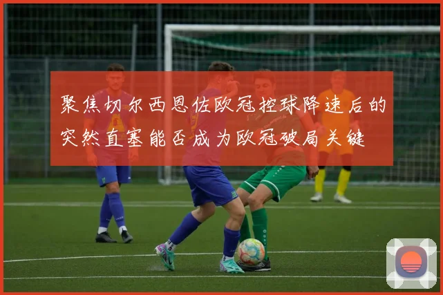 聚焦切尔西恩佐欧冠控球降速后的突然直塞能否成为欧冠破局关键