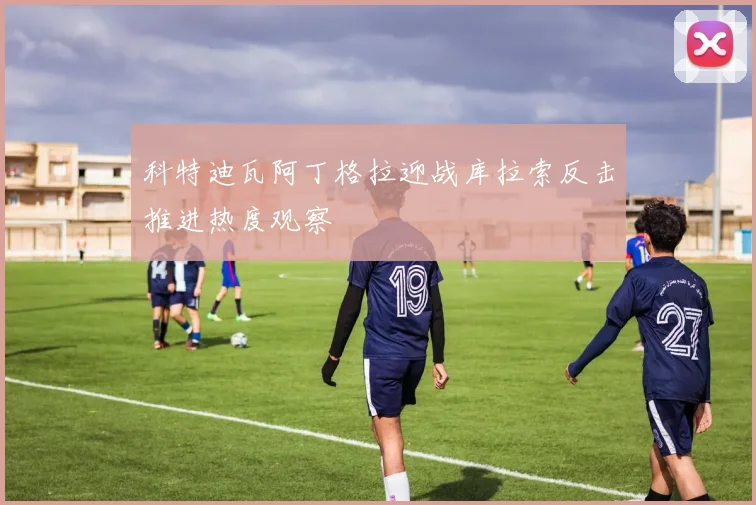 科特迪瓦阿丁格拉迎战库拉索反击推进热度观察