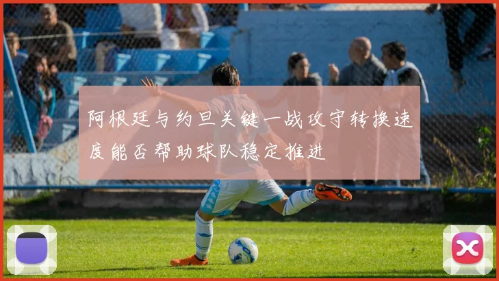 阿根廷与约旦关键一战攻守转换速度能否帮助球队稳定推进